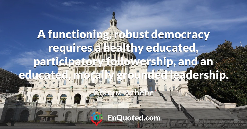 A functioning, robust democracy requires a healthy educated, participatory followership, and an educated, morally grounded leadership.
