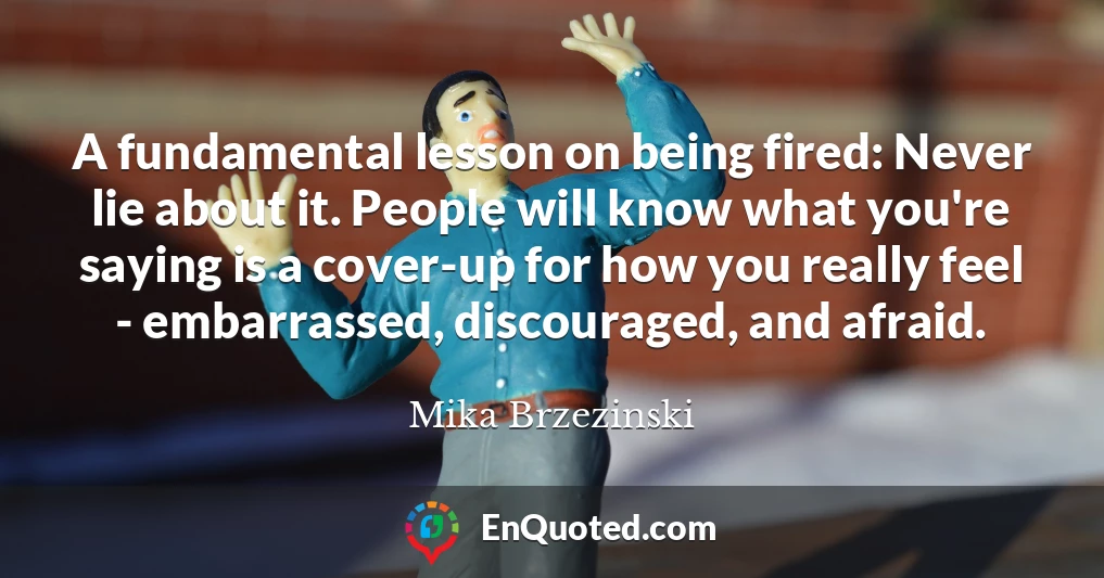 A fundamental lesson on being fired: Never lie about it. People will know what you're saying is a cover-up for how you really feel - embarrassed, discouraged, and afraid.