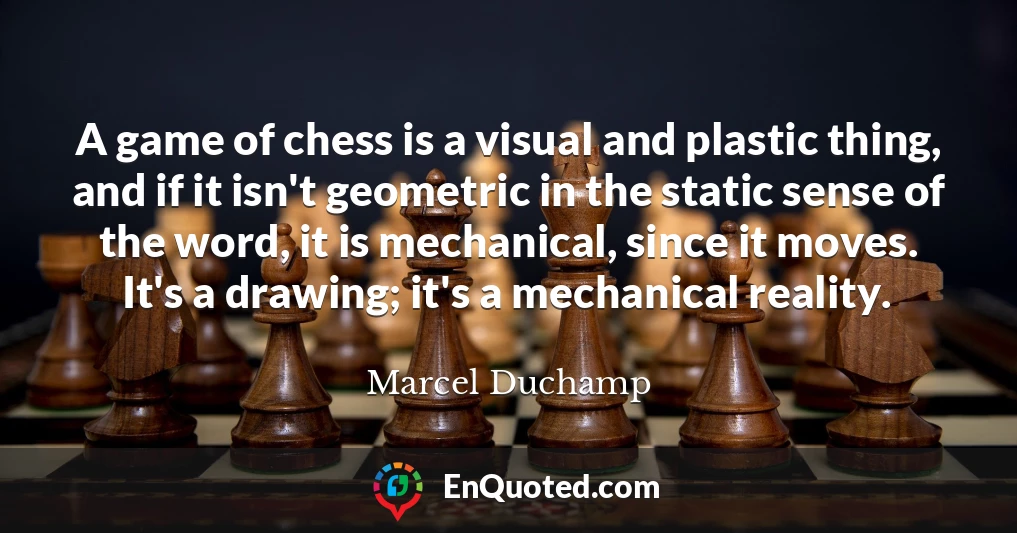 A game of chess is a visual and plastic thing, and if it isn't geometric in the static sense of the word, it is mechanical, since it moves. It's a drawing; it's a mechanical reality.