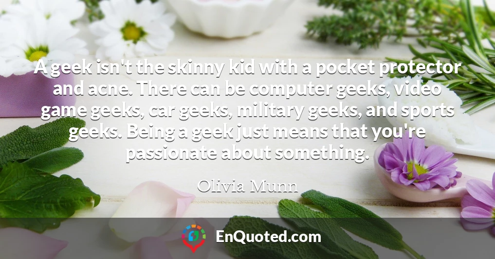 A geek isn't the skinny kid with a pocket protector and acne. There can be computer geeks, video game geeks, car geeks, military geeks, and sports geeks. Being a geek just means that you're passionate about something.