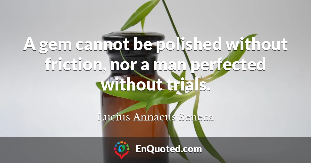 A gem cannot be polished without friction, nor a man perfected without trials.