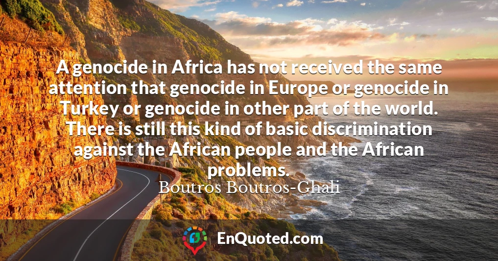 A genocide in Africa has not received the same attention that genocide in Europe or genocide in Turkey or genocide in other part of the world. There is still this kind of basic discrimination against the African people and the African problems.
