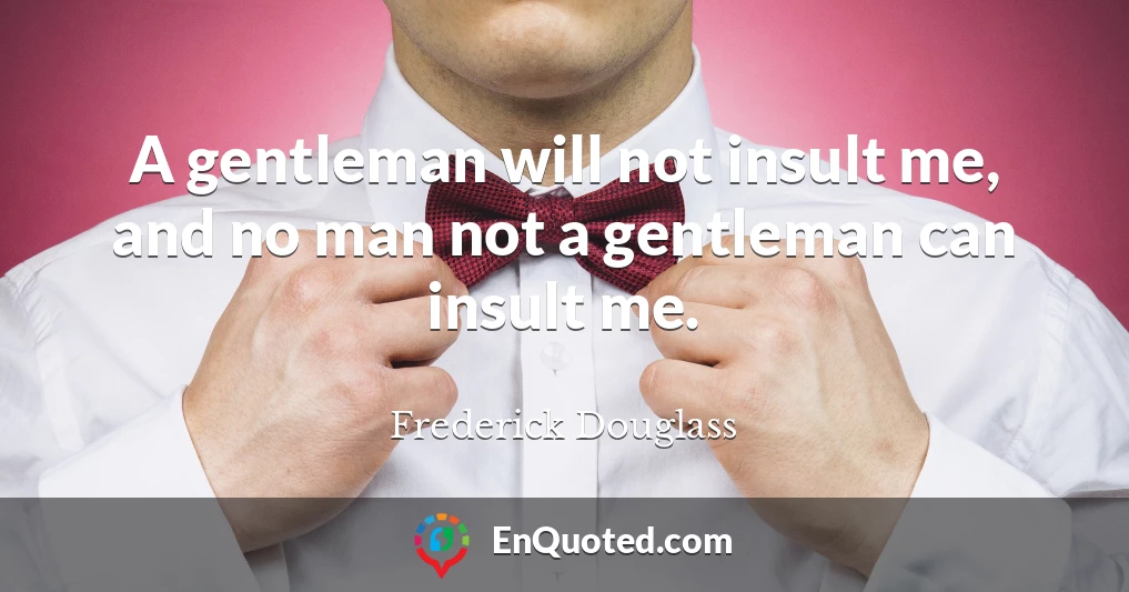 A gentleman will not insult me, and no man not a gentleman can insult me.