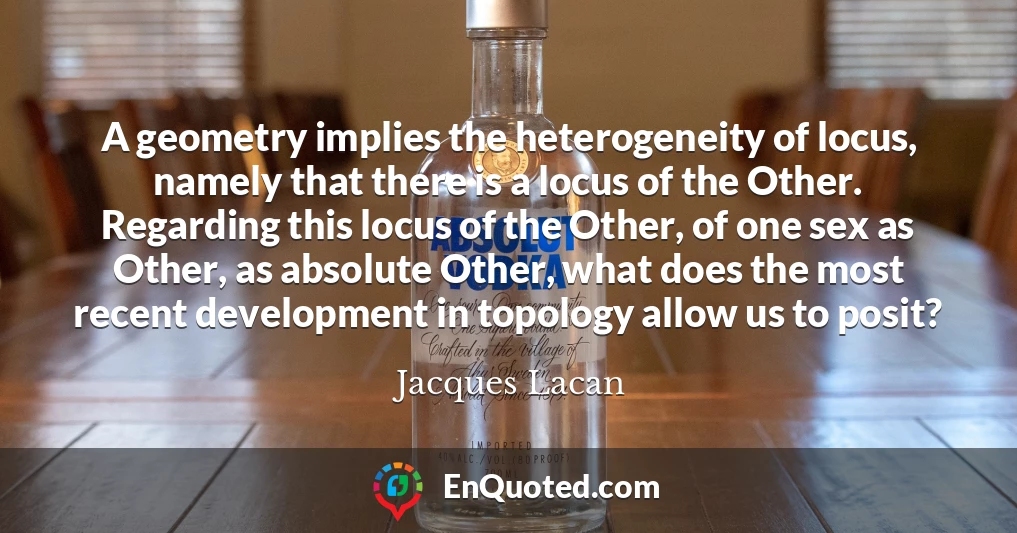 A geometry implies the heterogeneity of locus, namely that there is a locus of the Other. Regarding this locus of the Other, of one sex as Other, as absolute Other, what does the most recent development in topology allow us to posit?