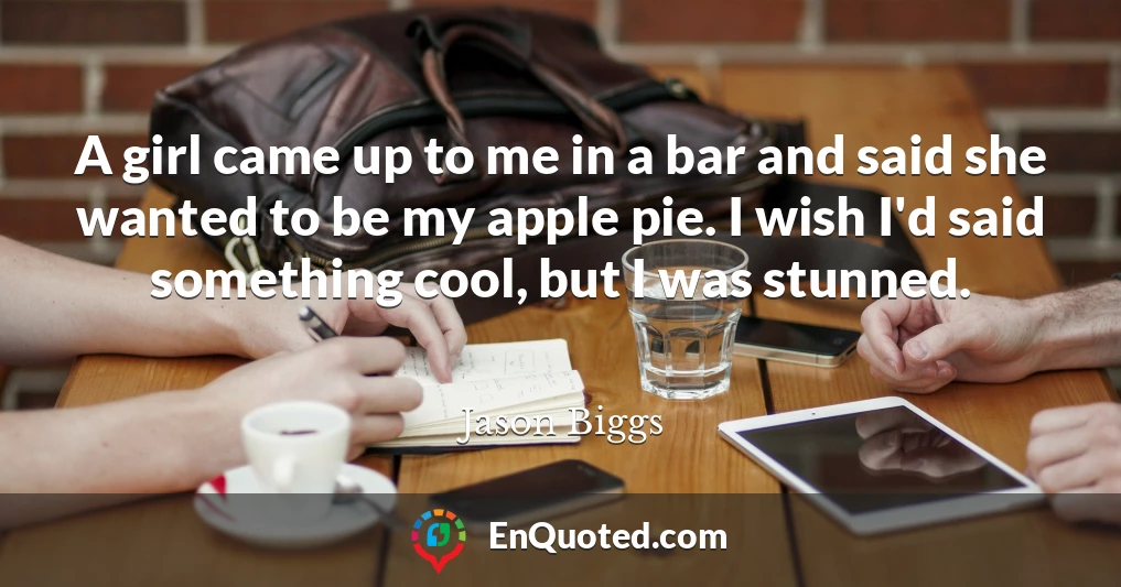 A girl came up to me in a bar and said she wanted to be my apple pie. I wish I'd said something cool, but I was stunned.