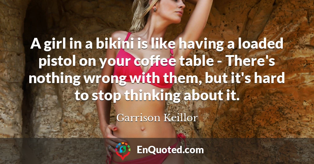 A girl in a bikini is like having a loaded pistol on your coffee table - There's nothing wrong with them, but it's hard to stop thinking about it.