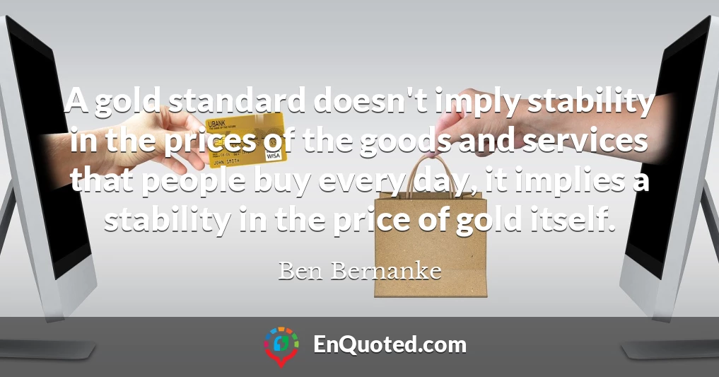 A gold standard doesn't imply stability in the prices of the goods and services that people buy every day, it implies a stability in the price of gold itself.