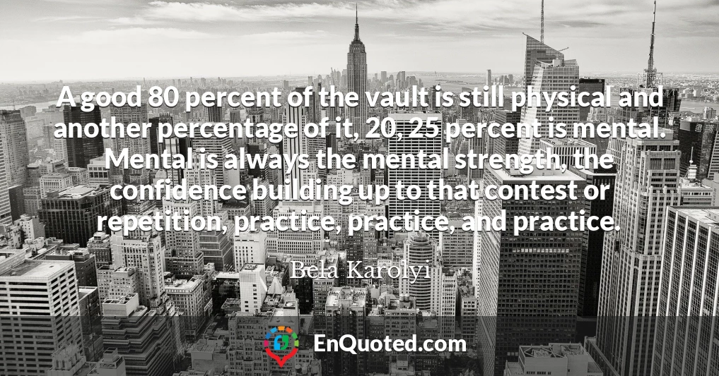 A good 80 percent of the vault is still physical and another percentage of it, 20, 25 percent is mental. Mental is always the mental strength, the confidence building up to that contest or repetition, practice, practice, and practice.