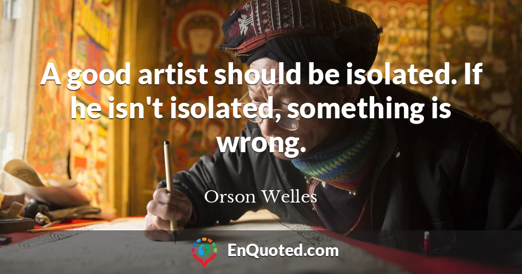 A good artist should be isolated. If he isn't isolated, something is wrong.