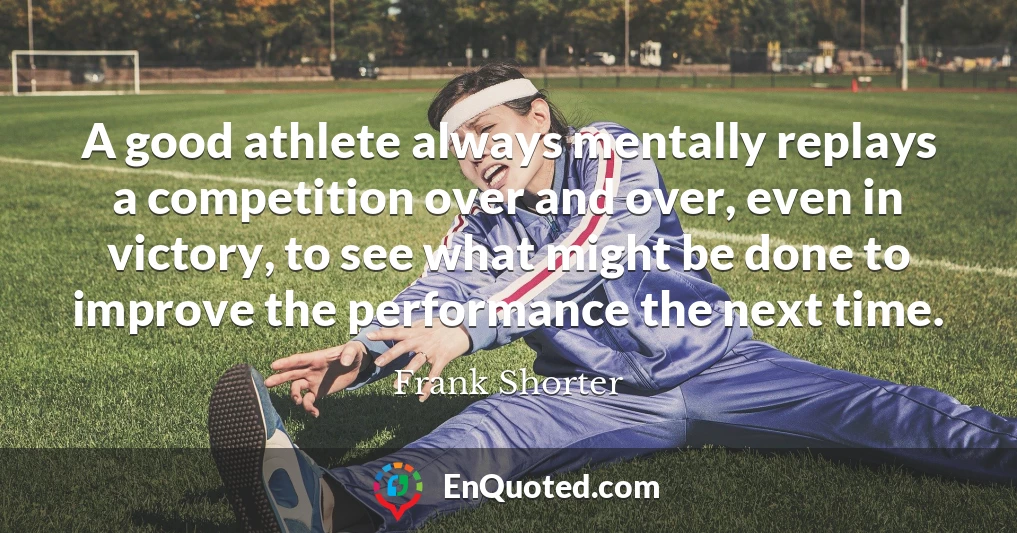 A good athlete always mentally replays a competition over and over, even in victory, to see what might be done to improve the performance the next time.