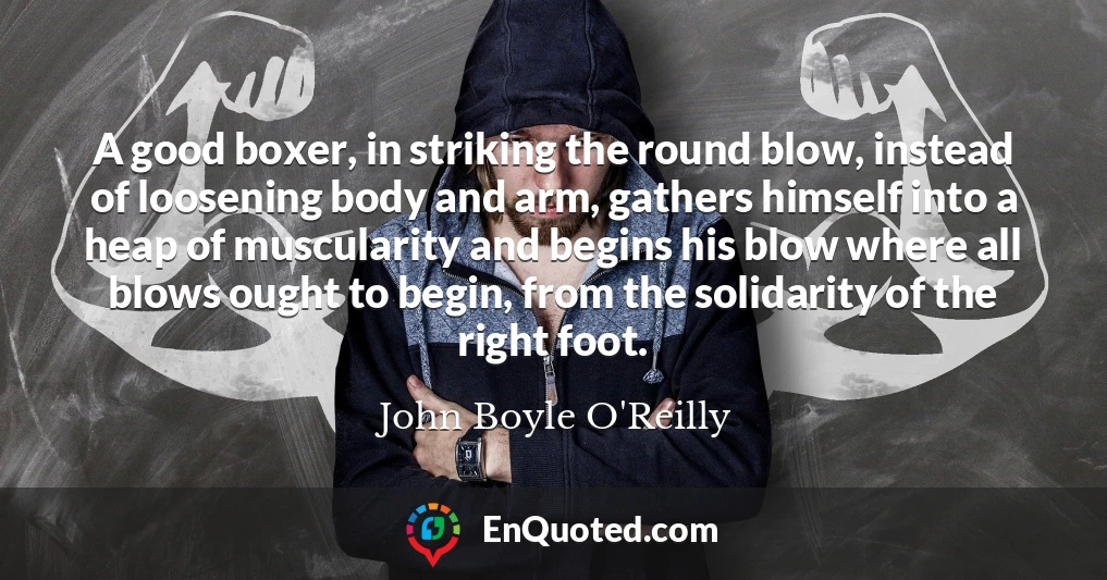 A good boxer, in striking the round blow, instead of loosening body and arm, gathers himself into a heap of muscularity and begins his blow where all blows ought to begin, from the solidarity of the right foot.