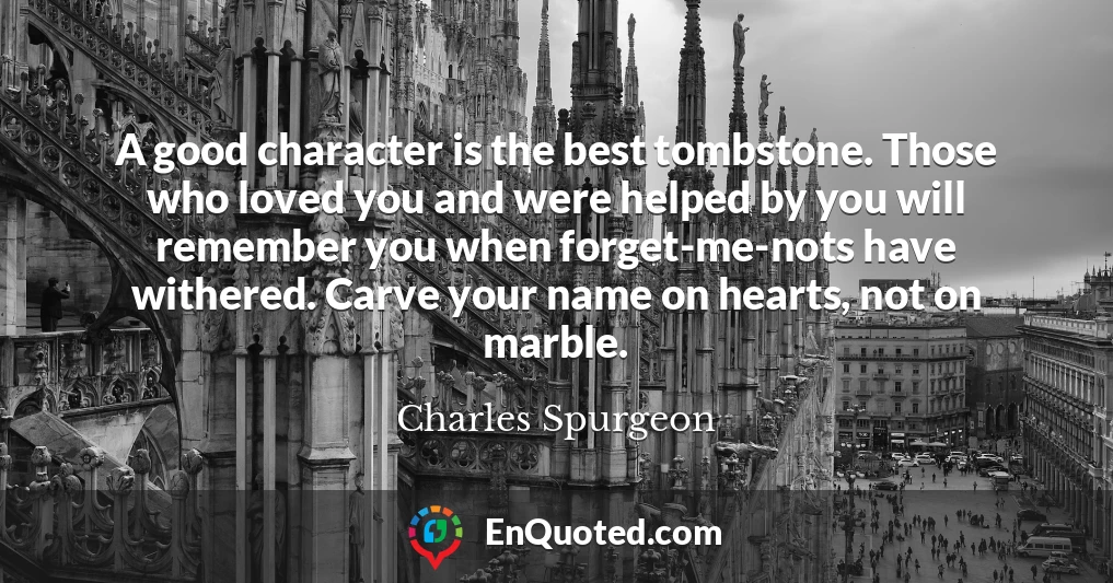 A good character is the best tombstone. Those who loved you and were helped by you will remember you when forget-me-nots have withered. Carve your name on hearts, not on marble.