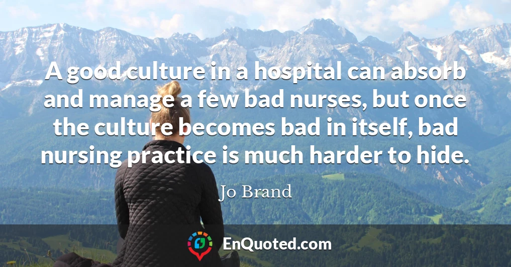 A good culture in a hospital can absorb and manage a few bad nurses, but once the culture becomes bad in itself, bad nursing practice is much harder to hide.