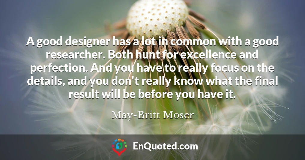 A good designer has a lot in common with a good researcher. Both hunt for excellence and perfection. And you have to really focus on the details, and you don't really know what the final result will be before you have it.