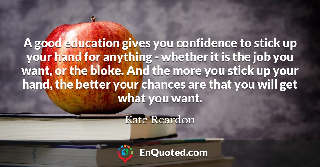 A good education gives you confidence to stick up your hand for anything - whether it is the job you want, or the bloke. And the more you stick up your hand, the better your chances are that you will get what you want.