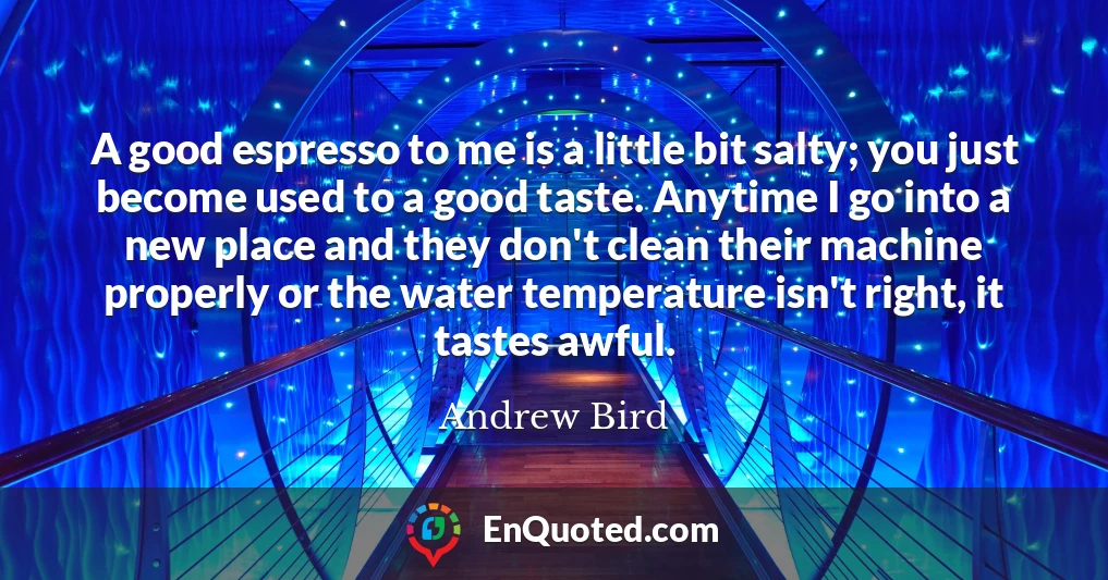A good espresso to me is a little bit salty; you just become used to a good taste. Anytime I go into a new place and they don't clean their machine properly or the water temperature isn't right, it tastes awful.