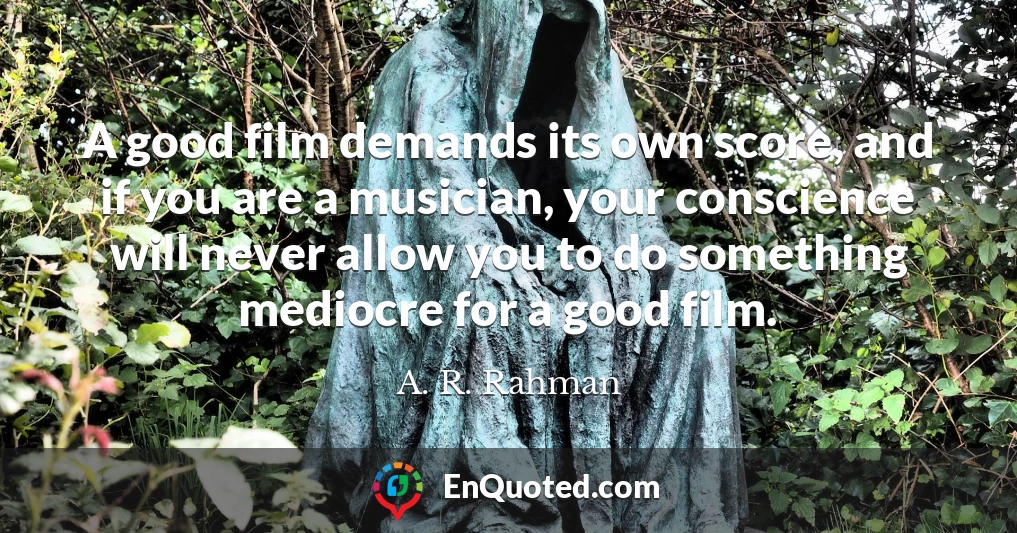 A good film demands its own score, and if you are a musician, your conscience will never allow you to do something mediocre for a good film.
