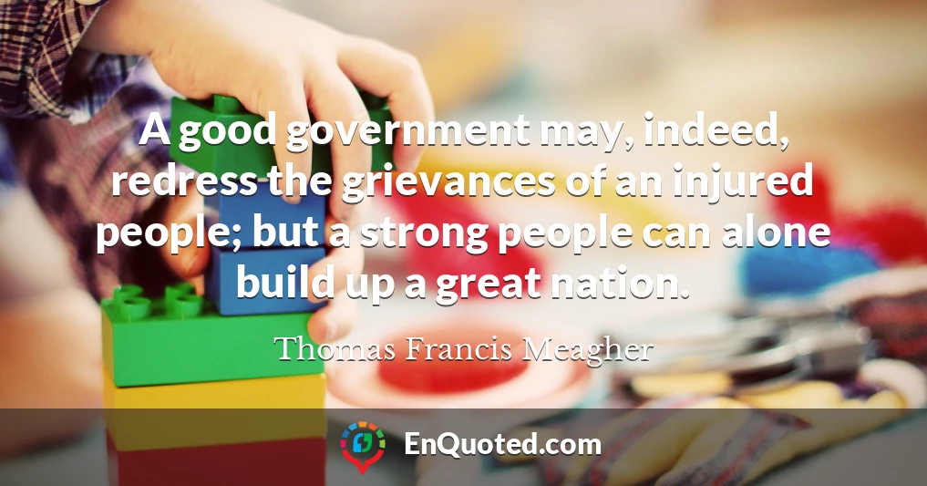 A good government may, indeed, redress the grievances of an injured people; but a strong people can alone build up a great nation.