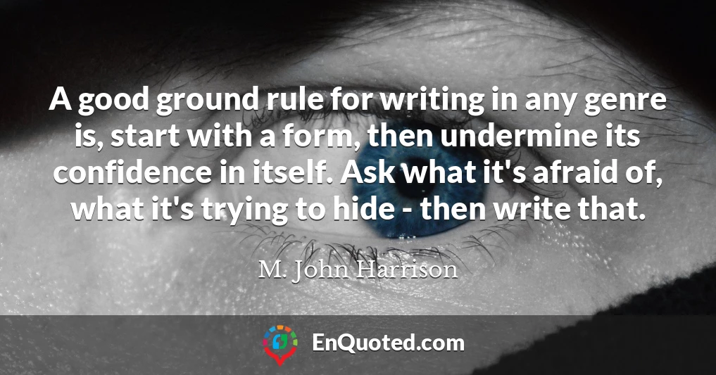 A good ground rule for writing in any genre is, start with a form, then undermine its confidence in itself. Ask what it's afraid of, what it's trying to hide - then write that.