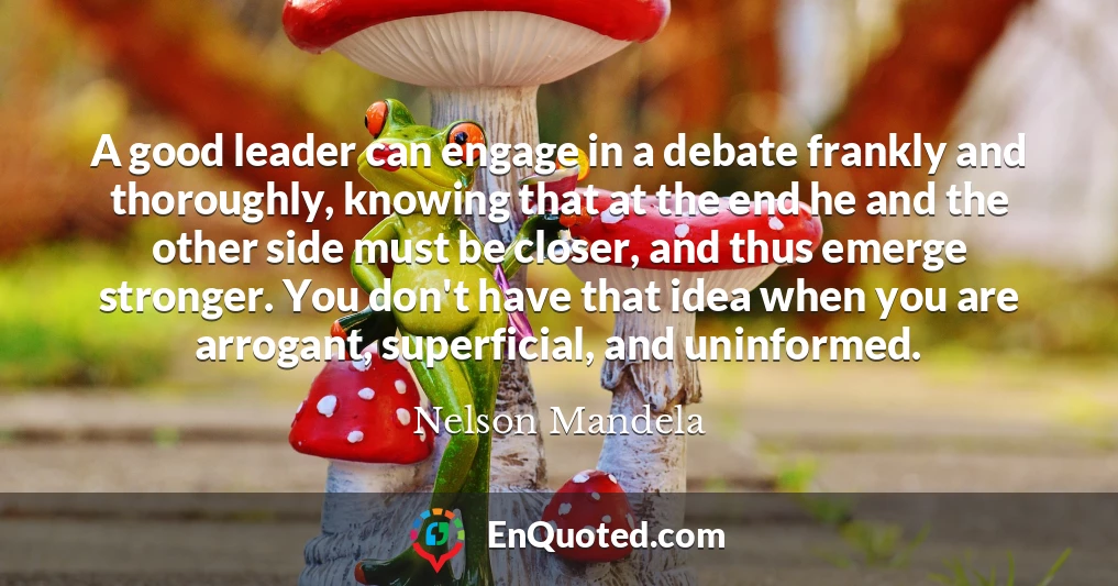 A good leader can engage in a debate frankly and thoroughly, knowing that at the end he and the other side must be closer, and thus emerge stronger. You don't have that idea when you are arrogant, superficial, and uninformed.