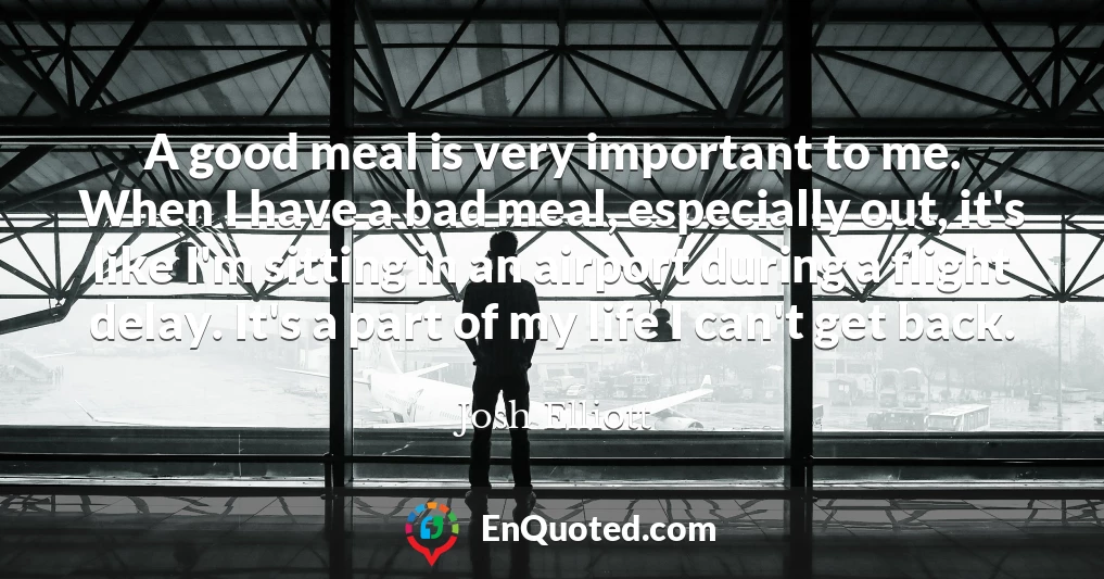 A good meal is very important to me. When I have a bad meal, especially out, it's like I'm sitting in an airport during a flight delay. It's a part of my life I can't get back.
