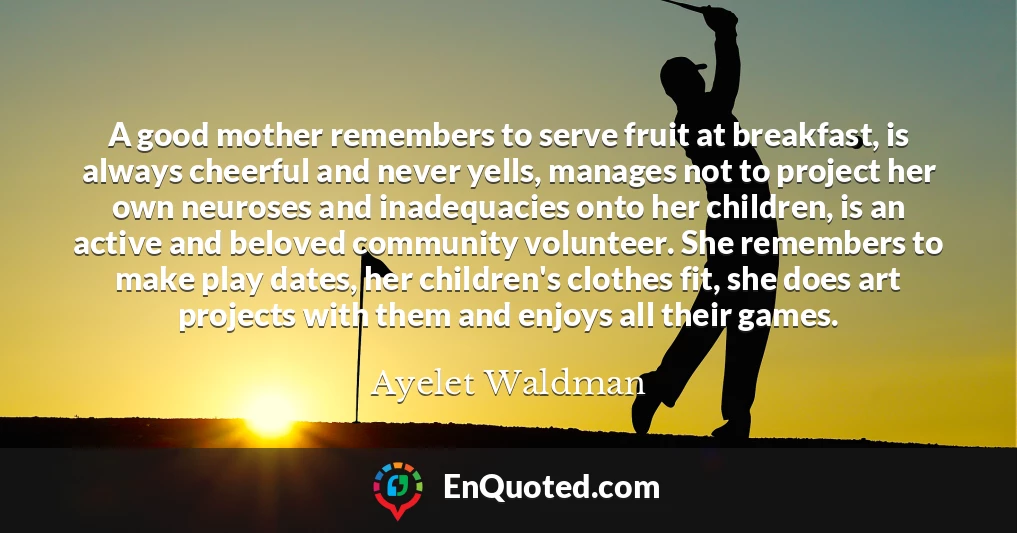 A good mother remembers to serve fruit at breakfast, is always cheerful and never yells, manages not to project her own neuroses and inadequacies onto her children, is an active and beloved community volunteer. She remembers to make play dates, her children's clothes fit, she does art projects with them and enjoys all their games.
