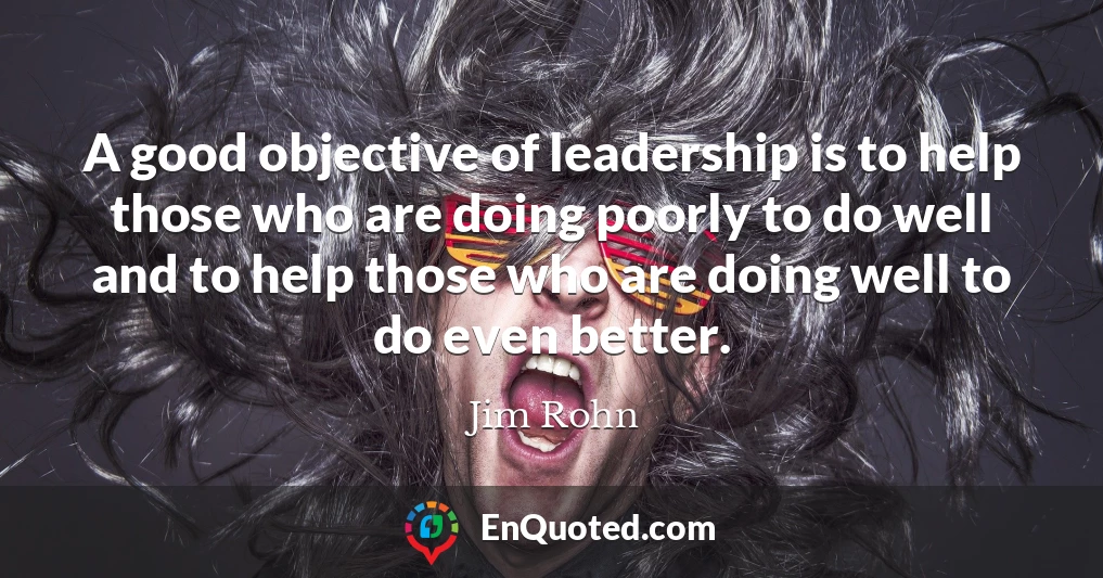 A good objective of leadership is to help those who are doing poorly to do well and to help those who are doing well to do even better.