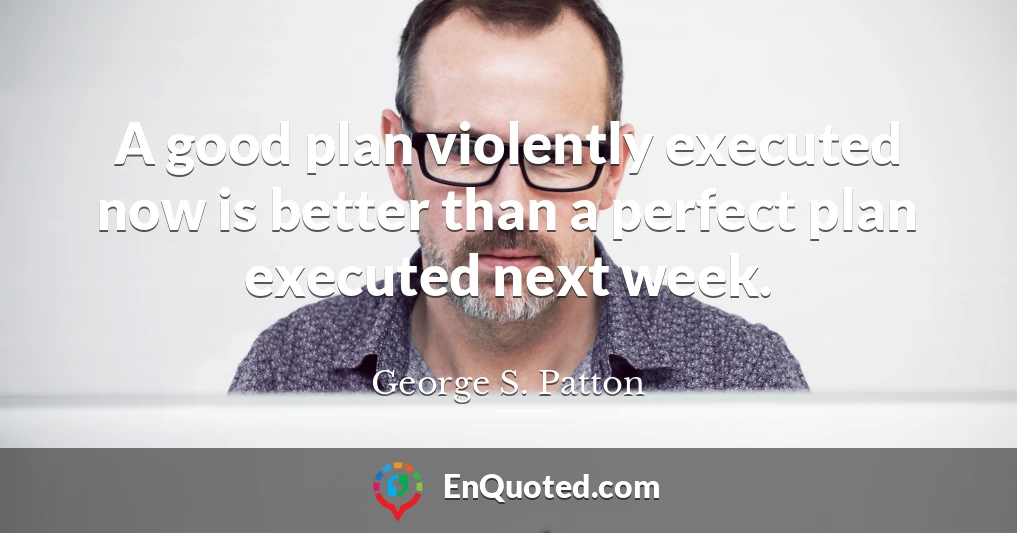 A good plan violently executed now is better than a perfect plan executed next week.
