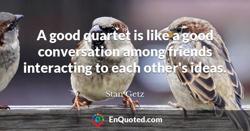 A good quartet is like a good conversation among friends interacting to each other's ideas.