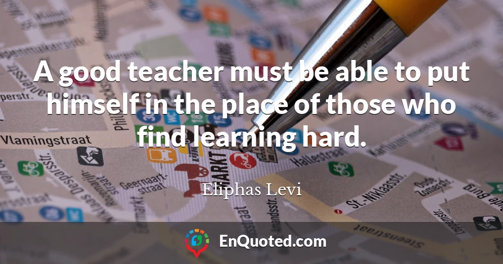 A good teacher must be able to put himself in the place of those who find learning hard.
