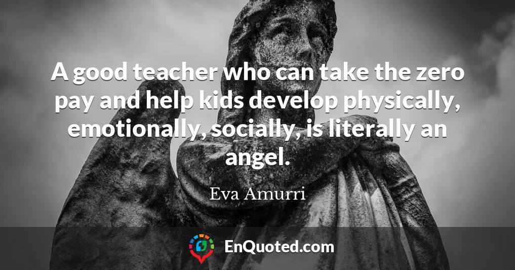 A good teacher who can take the zero pay and help kids develop physically, emotionally, socially, is literally an angel.