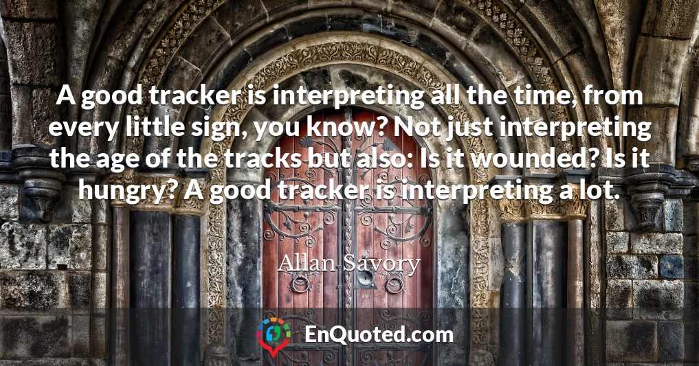 A good tracker is interpreting all the time, from every little sign, you know? Not just interpreting the age of the tracks but also: Is it wounded? Is it hungry? A good tracker is interpreting a lot.