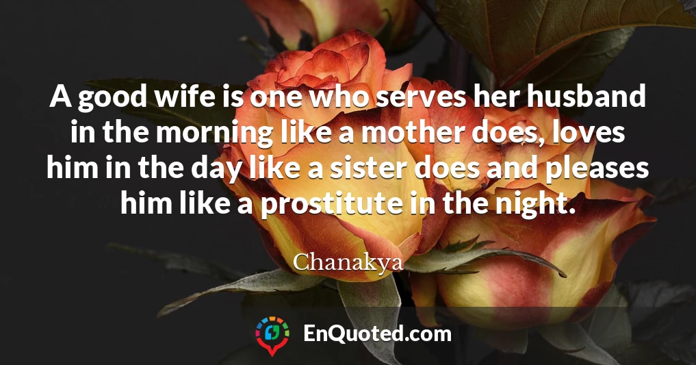 A good wife is one who serves her husband in the morning like a mother does, loves him in the day like a sister does and pleases him like a prostitute in the night.