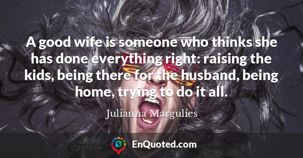 A good wife is someone who thinks she has done everything right: raising the kids, being there for the husband, being home, trying to do it all.
