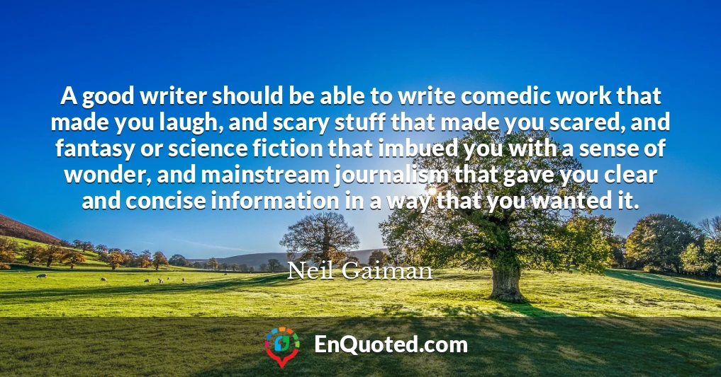 A good writer should be able to write comedic work that made you laugh, and scary stuff that made you scared, and fantasy or science fiction that imbued you with a sense of wonder, and mainstream journalism that gave you clear and concise information in a way that you wanted it.