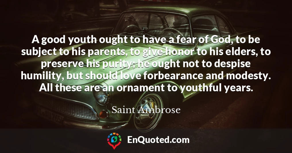 A good youth ought to have a fear of God, to be subject to his parents, to give honor to his elders, to preserve his purity; he ought not to despise humility, but should love forbearance and modesty. All these are an ornament to youthful years.