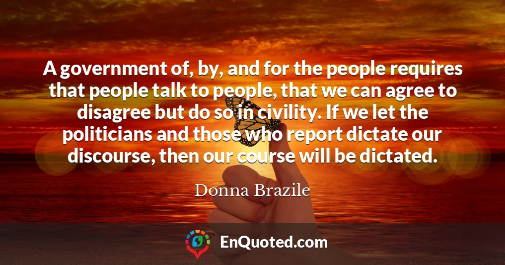 A government of, by, and for the people requires that people talk to people, that we can agree to disagree but do so in civility. If we let the politicians and those who report dictate our discourse, then our course will be dictated.