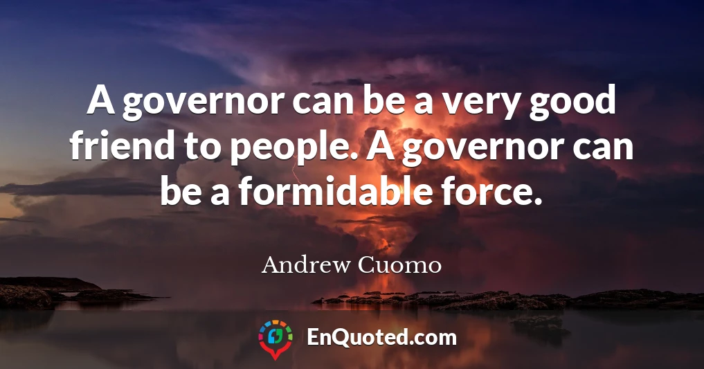 A governor can be a very good friend to people. A governor can be a formidable force.