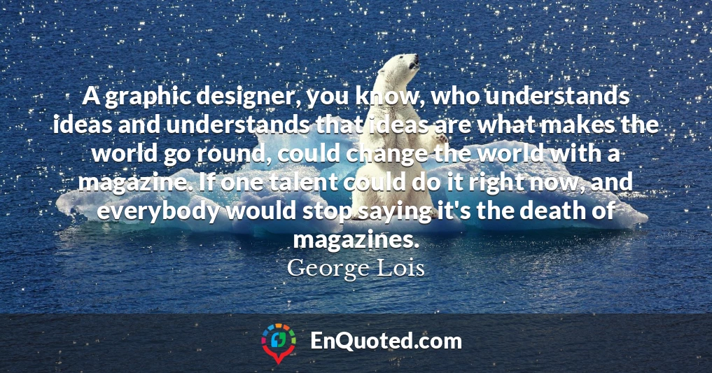 A graphic designer, you know, who understands ideas and understands that ideas are what makes the world go round, could change the world with a magazine. If one talent could do it right now, and everybody would stop saying it's the death of magazines.