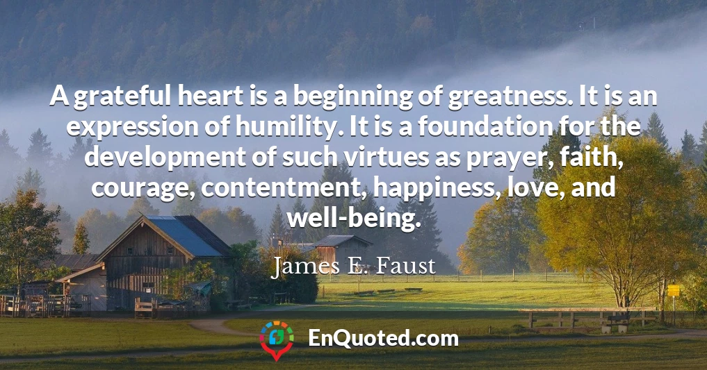A grateful heart is a beginning of greatness. It is an expression of humility. It is a foundation for the development of such virtues as prayer, faith, courage, contentment, happiness, love, and well-being.