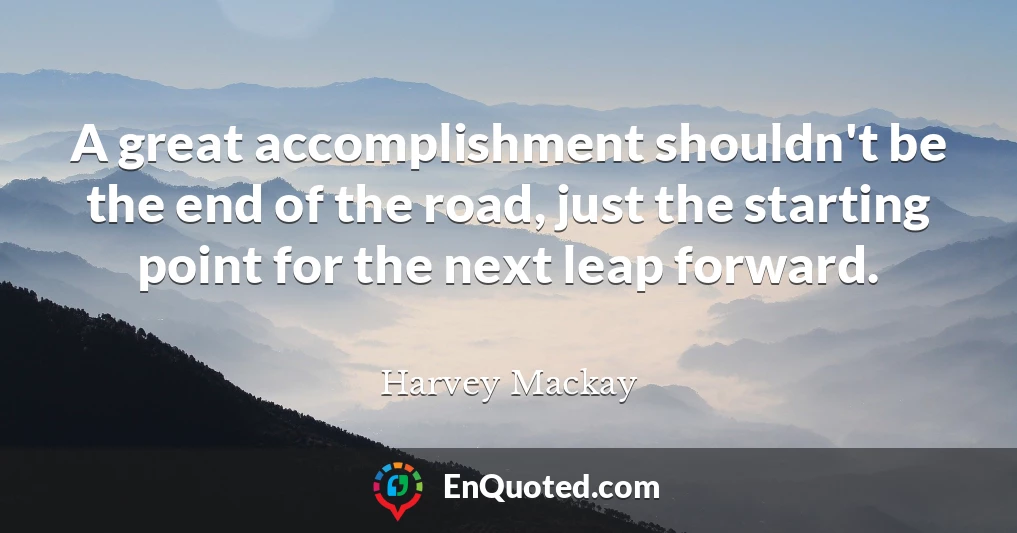 A great accomplishment shouldn't be the end of the road, just the starting point for the next leap forward.