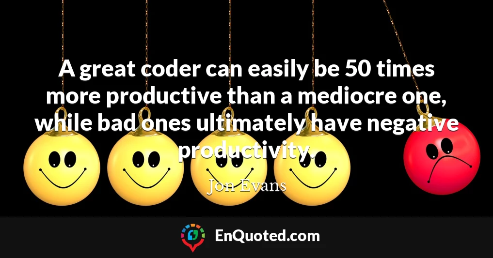 A great coder can easily be 50 times more productive than a mediocre one, while bad ones ultimately have negative productivity.