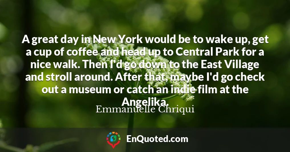 A great day in New York would be to wake up, get a cup of coffee and head up to Central Park for a nice walk. Then I'd go down to the East Village and stroll around. After that, maybe I'd go check out a museum or catch an indie film at the Angelika.