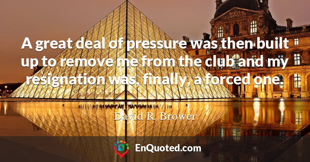 A great deal of pressure was then built up to remove me from the club and my resignation was, finally, a forced one.