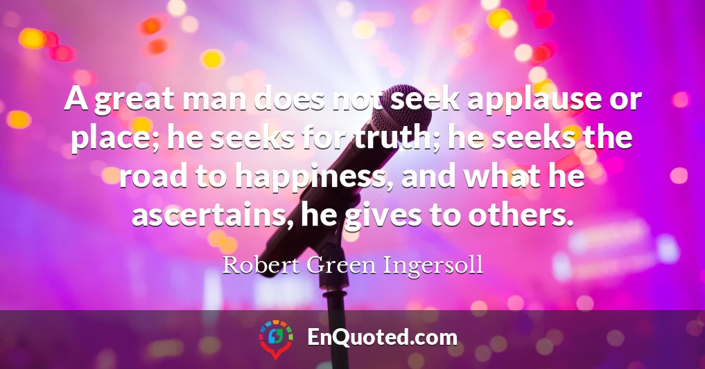 A great man does not seek applause or place; he seeks for truth; he seeks the road to happiness, and what he ascertains, he gives to others.