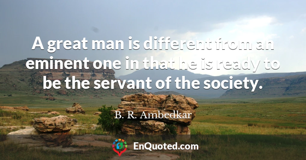 A great man is different from an eminent one in that he is ready to be the servant of the society.