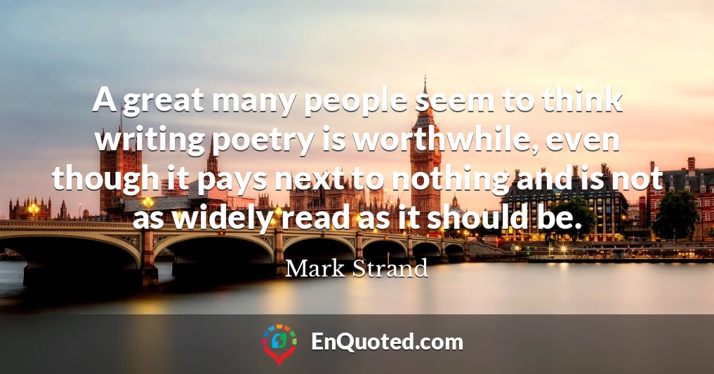 A great many people seem to think writing poetry is worthwhile, even though it pays next to nothing and is not as widely read as it should be.