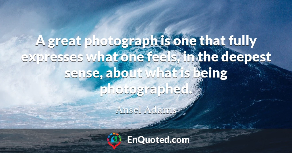 A great photograph is one that fully expresses what one feels, in the deepest sense, about what is being photographed.