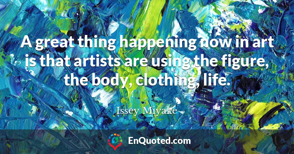 A great thing happening now in art is that artists are using the figure, the body, clothing, life.