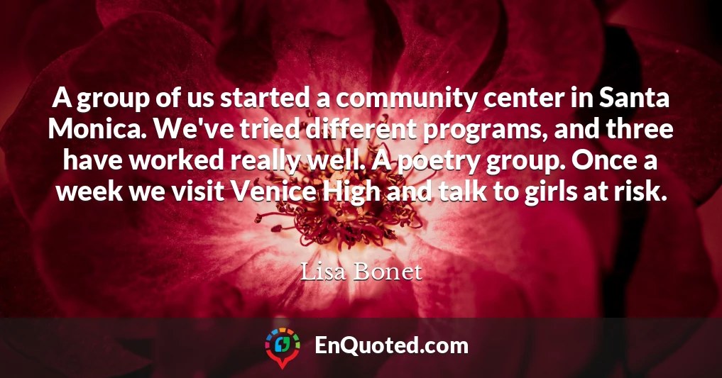 A group of us started a community center in Santa Monica. We've tried different programs, and three have worked really well. A poetry group. Once a week we visit Venice High and talk to girls at risk.
